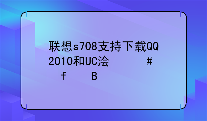 联想s708支持下载QQ2010和UC浏览器吗