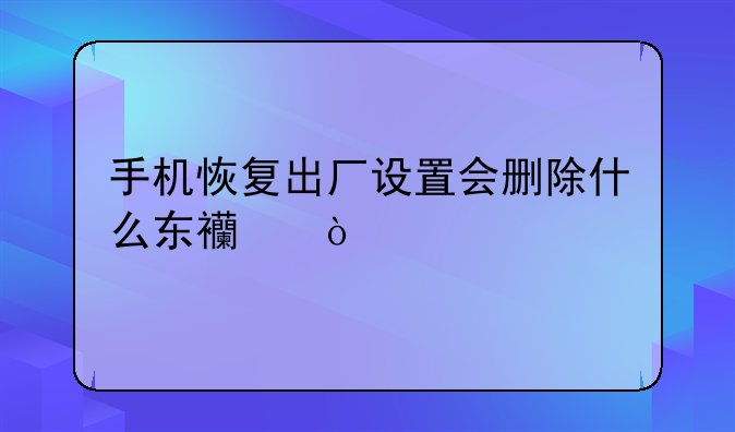 手机恢复出厂设置会删除什么东西？