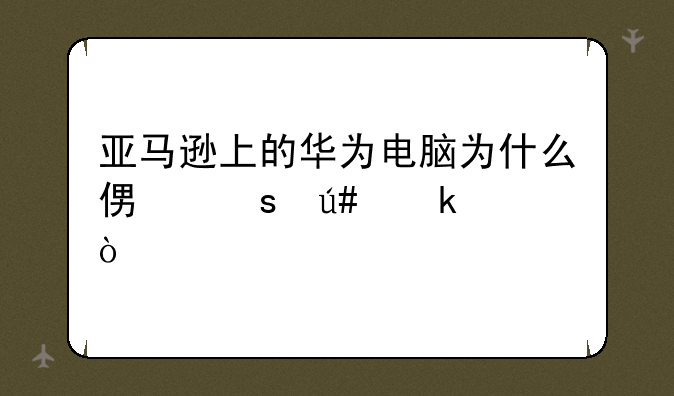 亚马逊上的华为电脑为什么便宜很多？
