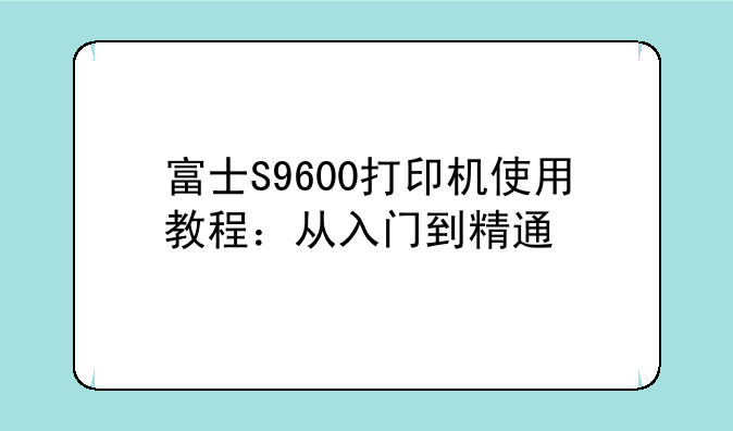 富士S9600打印机使用教程：从入门到精通