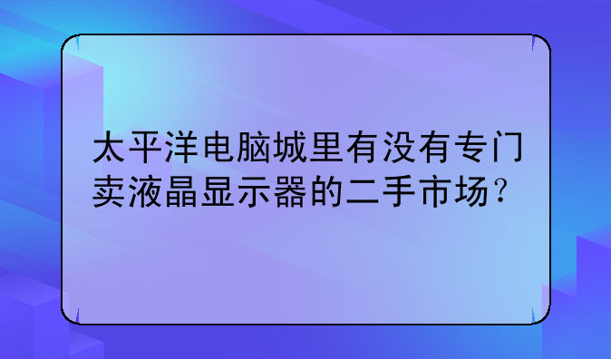 太平洋电脑城里有没有专门卖液晶显示器的二手市场？