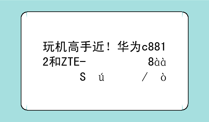 玩机高手近！华为c8812和ZTE/中兴N880E比较下？