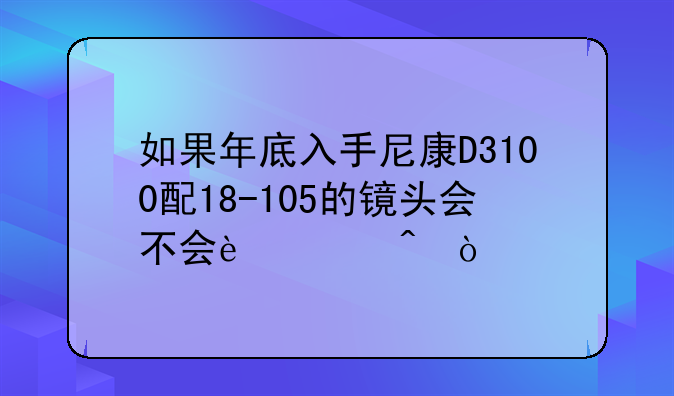 如果年底入手尼康D3100配18-105的镜头会不会过时？