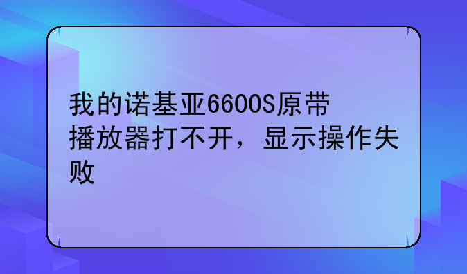 我的诺基亚6600S原带播放器打不开，显示操作失败
