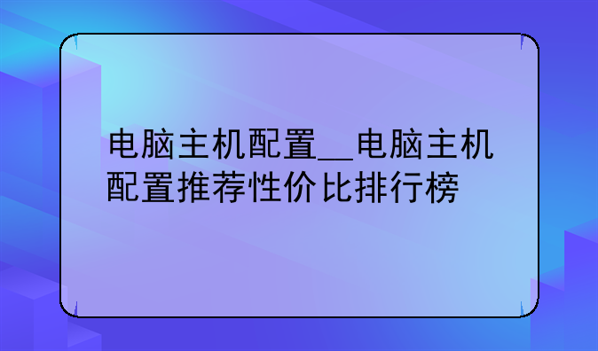 电脑主机配置__电脑主机配置推荐性价比排行榜