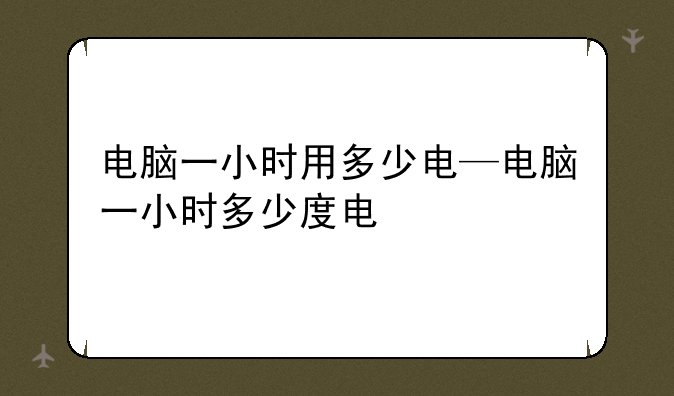 电脑一小时用多少电—电脑一小时多少度电
