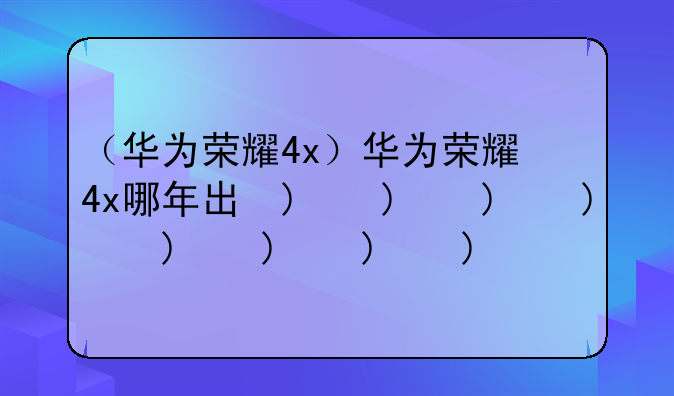 （华为荣耀4x）华为荣耀4x哪年出的