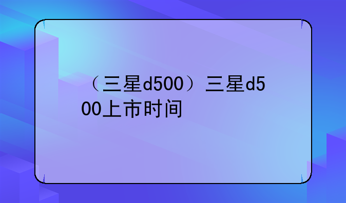 （三星d500）三星d500上市时间