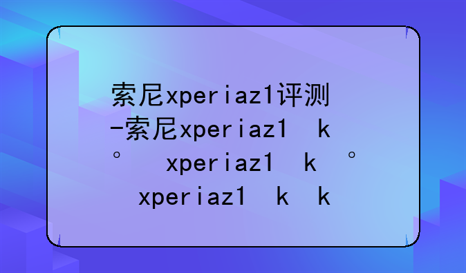 索尼xperiaz1评测-索尼xperiaz1参数