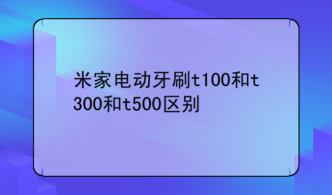 米家电动牙刷t100和t300和t500区别