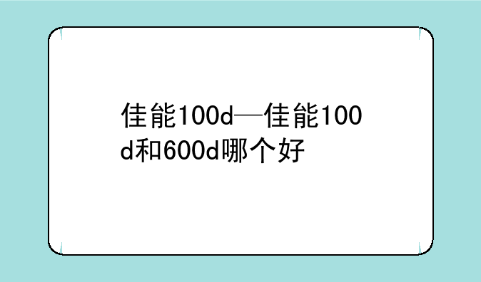 佳能100d—佳能100d和600d哪个好