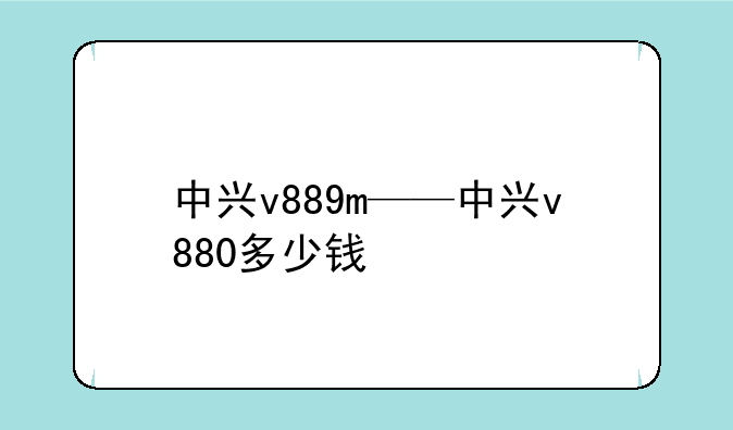中兴v889m——中兴v880多少钱
