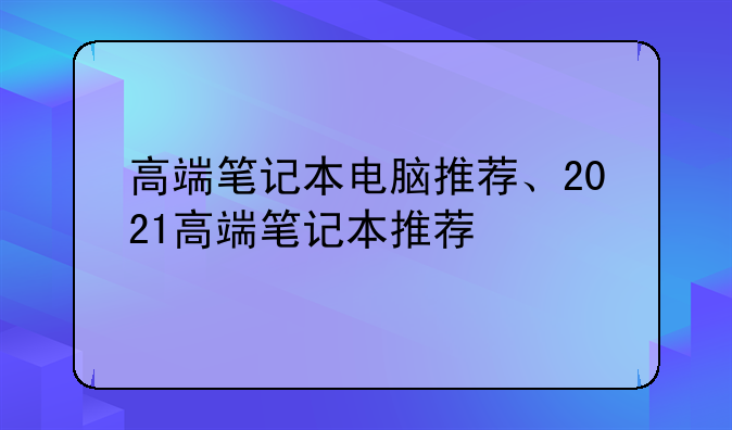 高端笔记本电脑推荐、2021高端笔记本推荐