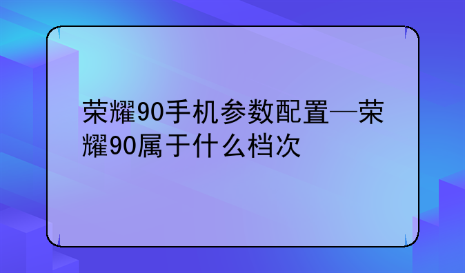 荣耀90手机参数配置—荣耀90属于什么档次