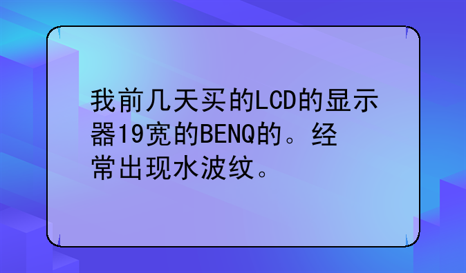 我前几天买的LCD的显示器19宽的BENQ的。经常出现水波纹。
