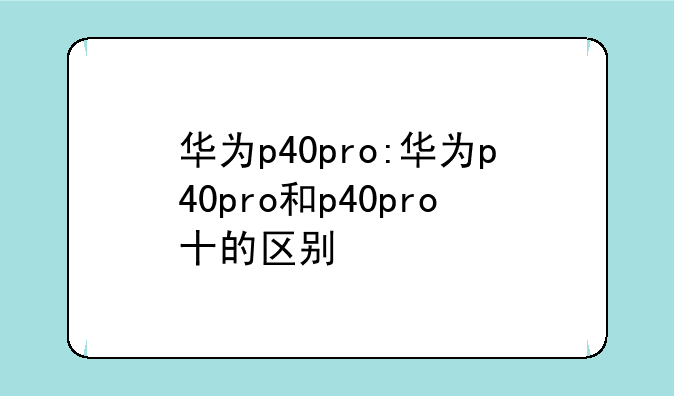 华为p40pro:华为p40pro和p40pro十的区别