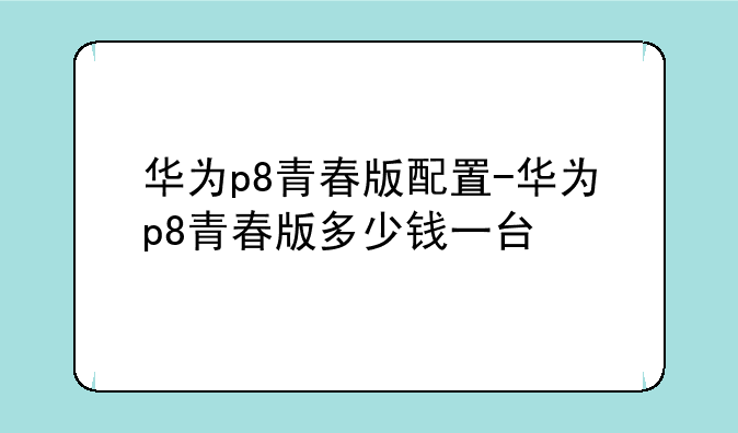 华为p8青春版配置-华为p8青春版多少钱一台