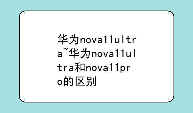 华为nova11ultra~华为nova11ultra和nova11pro的区